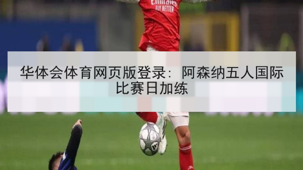 华体会体育网页版登录: 阿森纳五人国际比赛日加练